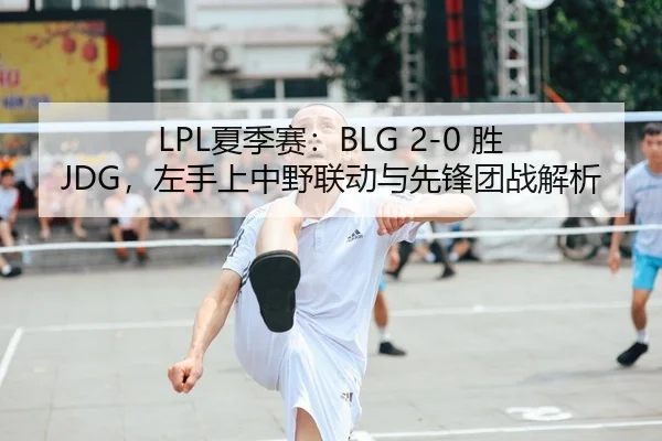 LPL夏季赛：BLG 2-0 胜 JDG，左手上中野联动与先锋团战解析