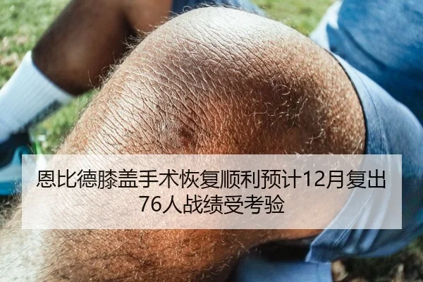 恩比德膝盖手术恢复顺利预计12月复出76人战绩受考验